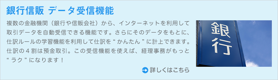 複数の金融機関(銀行や信販会社)から、インターネットを利用して取引データを自動受信できる機能です。さらにそのデータをもとに、仕訳ルールの学習機能を利用して仕訳を“かんたん”に計上できます。仕訳の4割は預金取引。この受信機能を使えば、経理事務がもっと“ラク”になります!