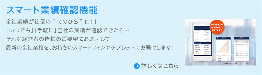 全社業績が社長の“てのひら”に!!「いつでも」「手軽に」自社の業績が確認できたら…そんな経営者の皆さまのご要望にお応えして最新の全社業績を、お持ちのスマートフォンやタブレットにお届けします!