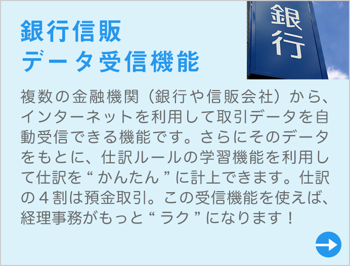 複数の金融機関(銀行や信販会社)から、インターネットを利用して取引データを自動受信できる機能です。さらにそのデータをもとに、仕訳ルールの学習機能を利用して仕訳を“かんたん”に計上できます。仕訳の4割は預金取引。この受信機能を使えば、経理事務がもっと“ラク”になります!