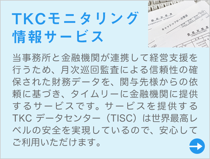 当事務所と金融機関が連携して経営支援を行うため、月次巡回監査による信頼性の確保された財務データを、関与先様からの依頼に基づき、タイムリーに金融機関に提供するサービスです。サービスを提供するTKCデータセンター(TISC)は世界最高レベルの安全を実現しているので、安心してご利用いただけます。