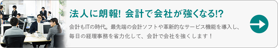 法人に朗報！会計で会社が強くなる！？会計もITの時代。最先端の会計ソフトや革新的なサービス機能を導入し、毎日の経理事務を省略化して、会計で会社を強くします！