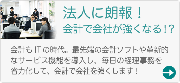 法人に朗報！会計で会社が強くなる！？会計もITの時代。最先端の会計ソフトや革新的なサービス機能を導入し、毎日の経理事務を省略化して、会計で会社を強くします！